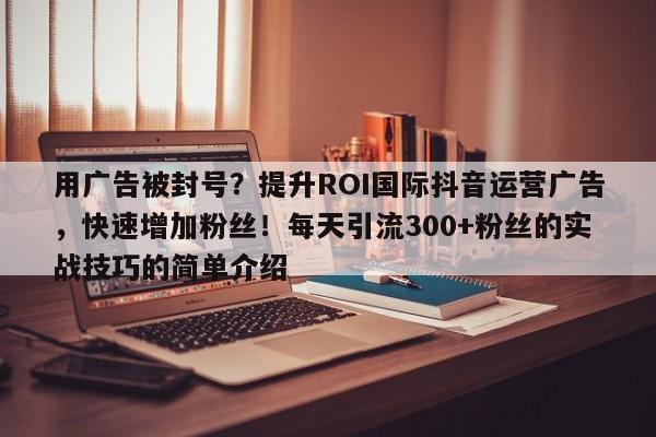 用广告被封号？提升ROI国际抖音运营广告，快速增加粉丝！每天引流300+粉丝的实战技巧的简单介绍