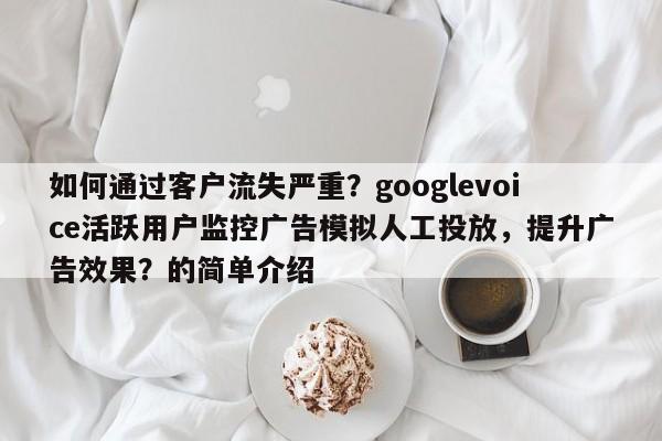 如何通过客户流失严重？googlevoice活跃用户监控广告模拟人工投放，提升广告效果？的简单介绍