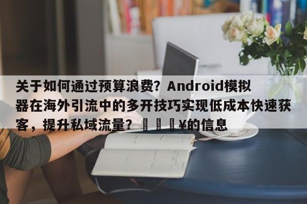 关于如何通过预算浪费？Android模拟器在海外引流中的多开技巧实现低成本快速获客，提升私域流量？🔥的信息