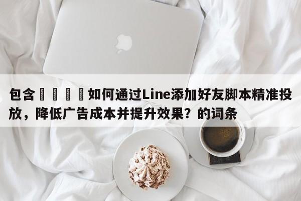 包含📈如何通过Line添加好友脚本精准投放，降低广告成本并提升效果？的词条