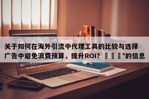 关于如何在海外引流中代理工具的比较与选择广告中避免浪费预算，提升ROI？💰的信息