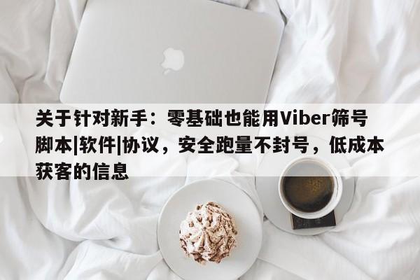 关于针对新手：零基础也能用Viber筛号脚本|软件|协议，安全跑量不封号，低成本获客的信息