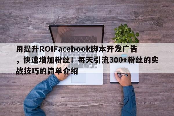 用提升ROIFacebook脚本开发广告，快速增加粉丝！每天引流300+粉丝的实战技巧的简单介绍