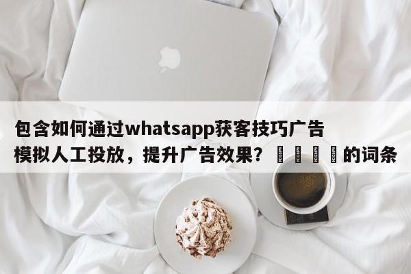 包含如何通过whatsapp获客技巧广告模拟人工投放，提升广告效果？📣的词条