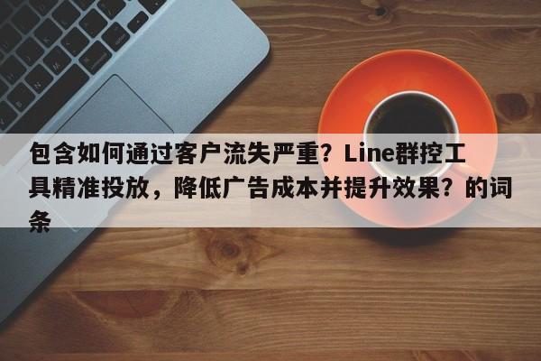 包含如何通过客户流失严重？Line群控工具精准投放，降低广告成本并提升效果？的词条