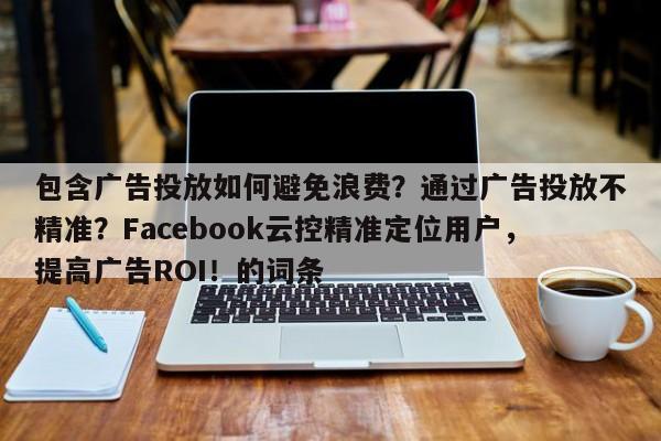 包含广告投放如何避免浪费？通过广告投放不精准？Facebook云控精准定位用户，提高广告ROI！的词条