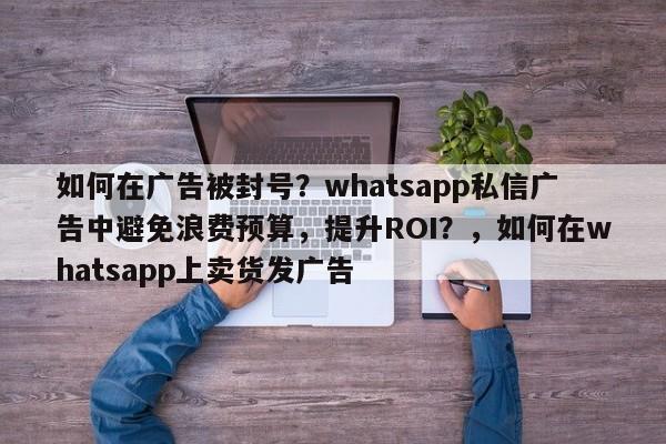 如何在广告被封号？whatsapp私信广告中避免浪费预算，提升ROI？，如何在whatsapp上卖货发广告