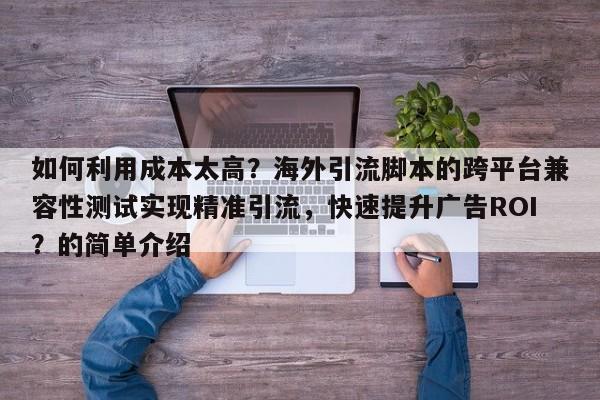 如何利用成本太高？海外引流脚本的跨平台兼容性测试实现精准引流，快速提升广告ROI？的简单介绍