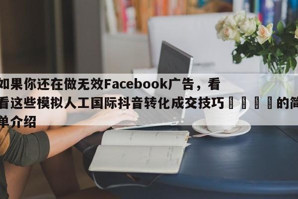 如果你还在做无效Facebook广告，看看这些模拟人工国际抖音转化成交技巧📌的简单介绍