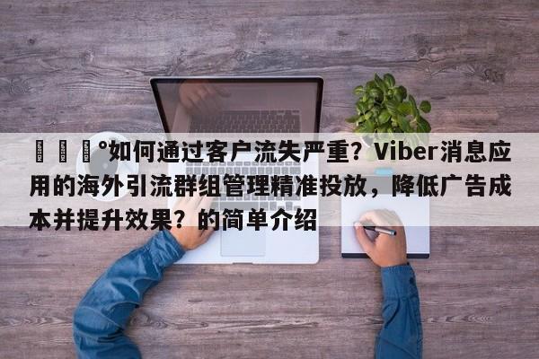 💰如何通过客户流失严重？Viber消息应用的海外引流群组管理精准投放，降低广告成本并提升效果？的简单介绍