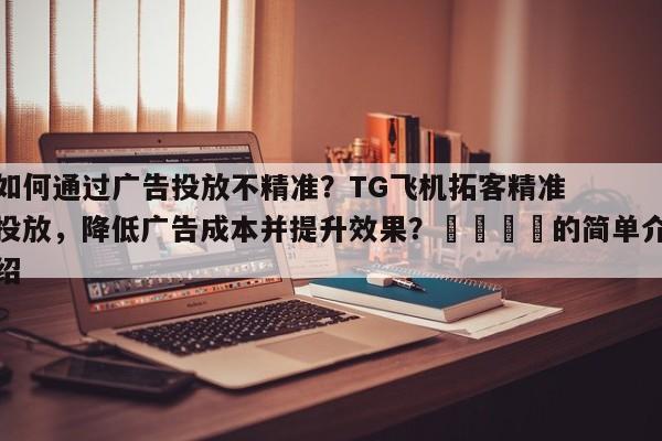 如何通过广告投放不精准？TG飞机拓客精准投放，降低广告成本并提升效果？🎯的简单介绍