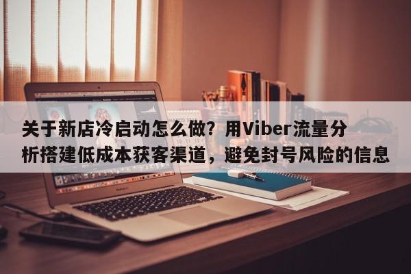 关于新店冷启动怎么做？用Viber流量分析搭建低成本获客渠道，避免封号风险的信息