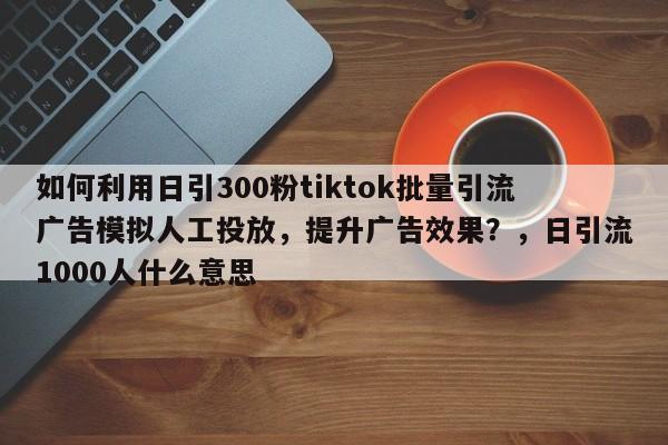 如何利用日引300粉tiktok批量引流广告模拟人工投放，提升广告效果？，日引流1000人什么意思