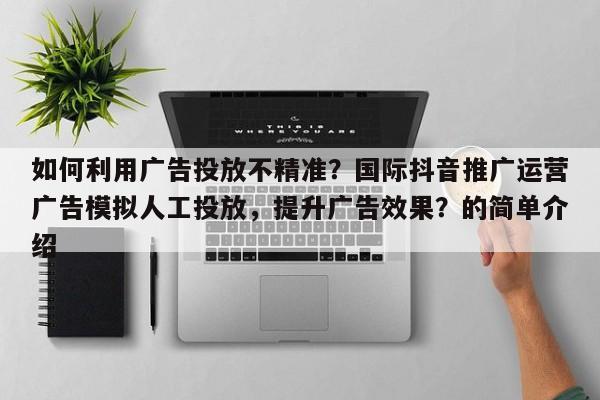 如何利用广告投放不精准？国际抖音推广运营广告模拟人工投放，提升广告效果？的简单介绍