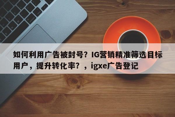 如何利用广告被封号？IG营销精准筛选目标用户，提升转化率？，igxe广告登记