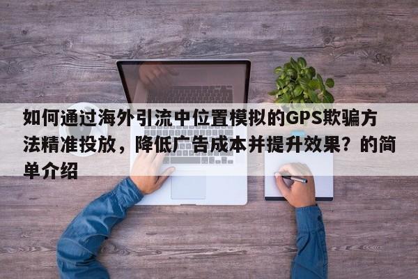 如何通过海外引流中位置模拟的GPS欺骗方法精准投放，降低广告成本并提升效果？的简单介绍