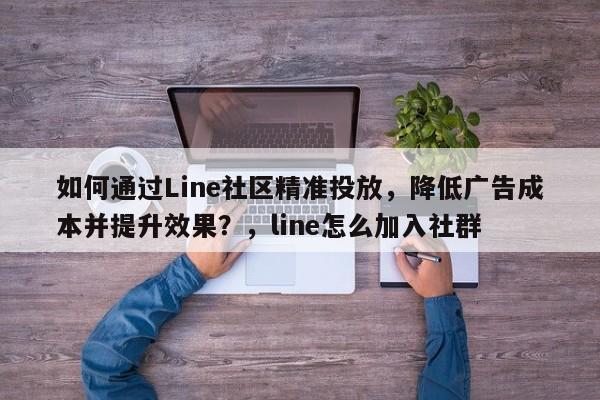 如何通过Line社区精准投放，降低广告成本并提升效果？，line怎么加入社群