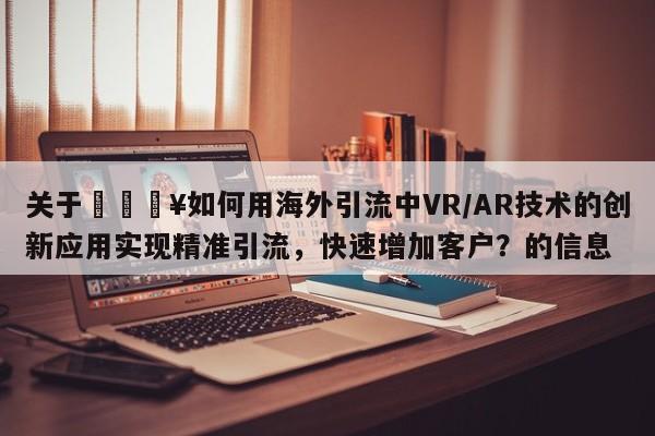 关于🔥如何用海外引流中VR/AR技术的创新应用实现精准引流，快速增加客户？的信息