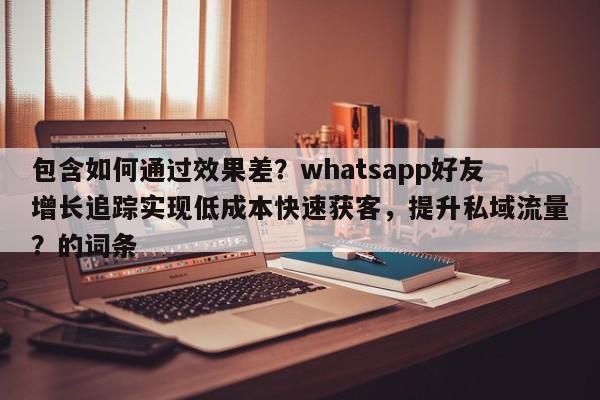 包含如何通过效果差？whatsapp好友增长追踪实现低成本快速获客，提升私域流量？的词条