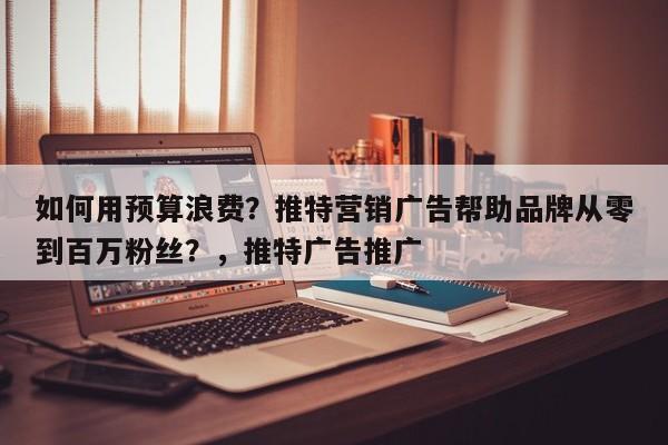 如何用预算浪费?推特营销广告帮助品牌从零到百万粉丝?,推特广告推广
