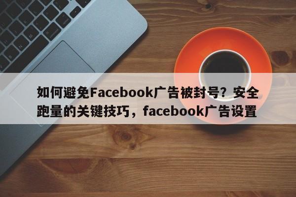 如何避免Facebook广告被封号？安全跑量的关键技巧，facebook广告设置