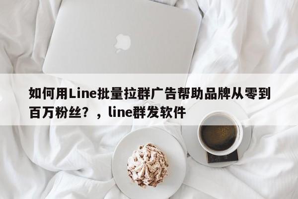 如何用Line批量拉群广告帮助品牌从零到百万粉丝？，line群发软件