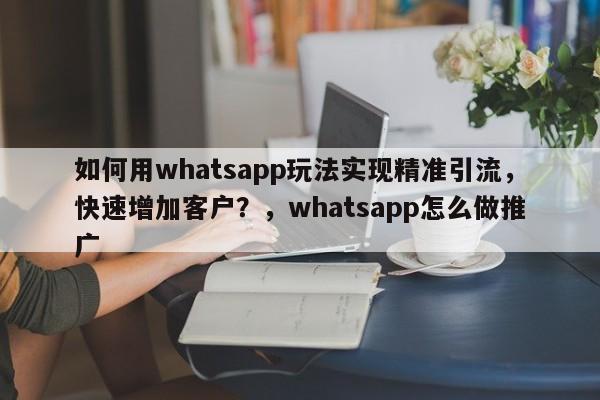 如何用whatsapp玩法实现精准引流，快速增加客户？，whatsapp怎么做推广
