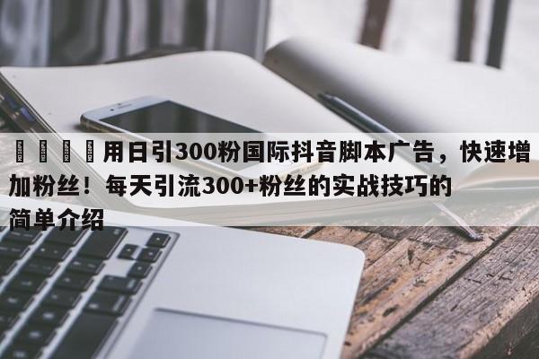 📣用日引300粉国际抖音脚本广告，快速增加粉丝！每天引流300+粉丝的实战技巧的简单介绍