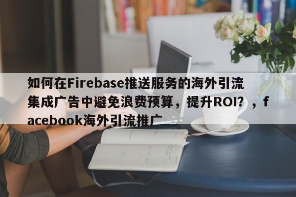 如何在Firebase推送服务的海外引流集成广告中避免浪费预算，提升ROI？，facebook海外引流推广