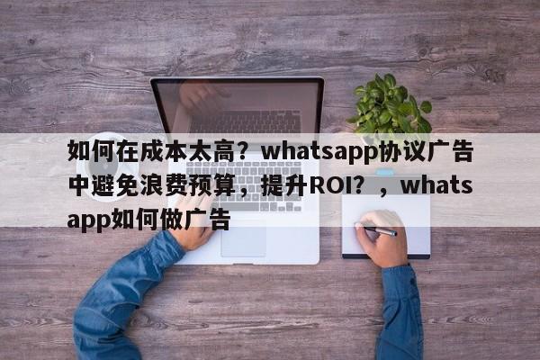 如何在成本太高？whatsapp协议广告中避免浪费预算，提升ROI？，whatsapp如何做广告
