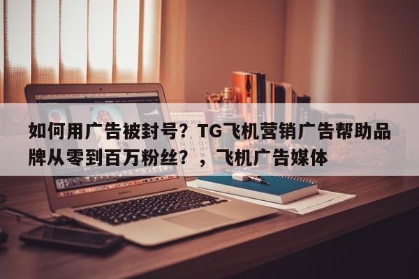 如何用广告被封号？TG飞机营销广告帮助品牌从零到百万粉丝？，飞机广告媒体