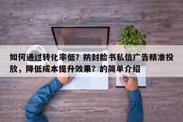 如何通过转化率低？防封脸书私信广告精准投放，降低成本提升效果？的简单介绍