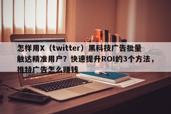 怎样用X(twitter)黑科技广告批量触达精准用户?快速提升ROI的3个方法,推特广告怎么赚钱