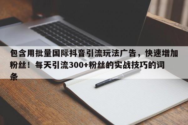 包含用批量国际抖音引流玩法广告，快速增加粉丝！每天引流300+粉丝的实战技巧的词条