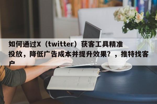 如何通过X（twitter）获客工具精准投放，降低广告成本并提升效果？，推特找客户