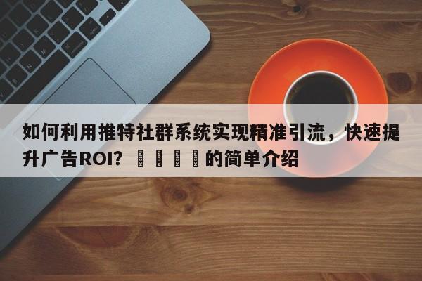 如何利用推特社群系统实现精准引流，快速提升广告ROI？📈的简单介绍