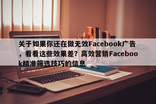 关于如果你还在做无效Facebook广告，看看这些效果差？高效营销Facebook精准筛选技巧的信息