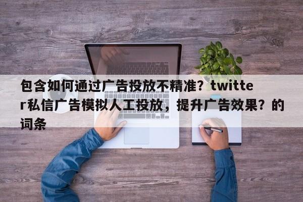 包含如何通过广告投放不精准？twitter私信广告模拟人工投放，提升广告效果？的词条