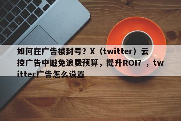 如何在广告被封号？X（twitter）云控广告中避免浪费预算，提升ROI？，twitter广告怎么设置