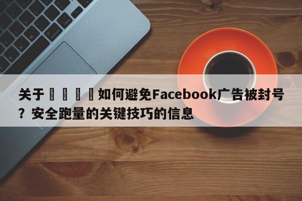 关于📈如何避免Facebook广告被封号？安全跑量的关键技巧的信息