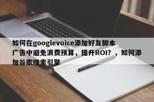 如何在googlevoice添加好友脚本广告中避免浪费预算，提升ROI？，如何添加谷歌搜索引擎