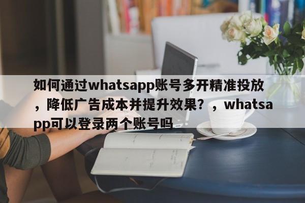 如何通过whatsapp账号多开精准投放，降低广告成本并提升效果？，whatsapp可以登录两个账号吗