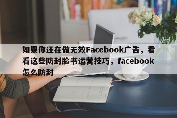 如果你还在做无效Facebook广告，看看这些防封脸书运营技巧，facebook怎么防封