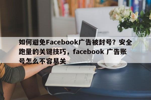 如何避免Facebook广告被封号？安全跑量的关键技巧，facebook 广告账号怎么不容易关