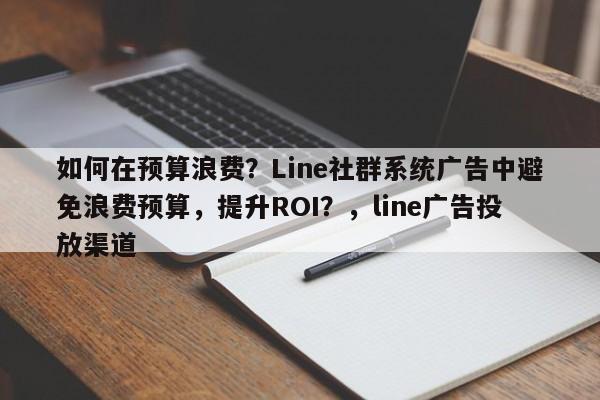 如何在预算浪费？Line社群系统广告中避免浪费预算，提升ROI？，line广告投放渠道