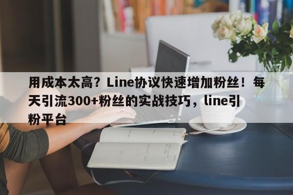 用成本太高？Line协议快速增加粉丝！每天引流300+粉丝的实战技巧，line引粉平台