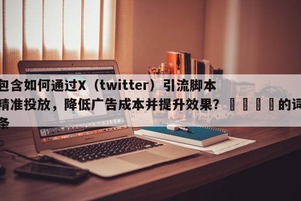 包含如何通过X（twitter）引流脚本精准投放，降低广告成本并提升效果？📌的词条