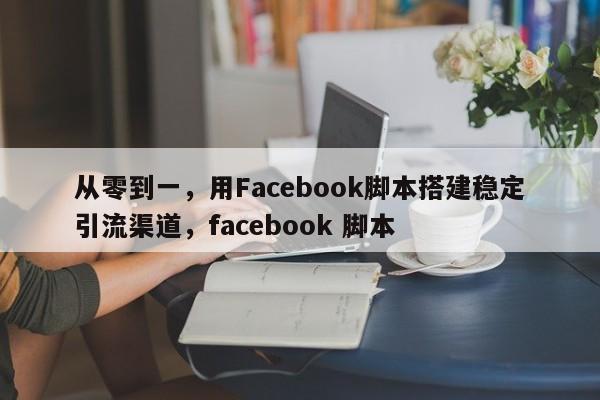 从零到一，用Facebook脚本搭建稳定引流渠道，facebook 脚本