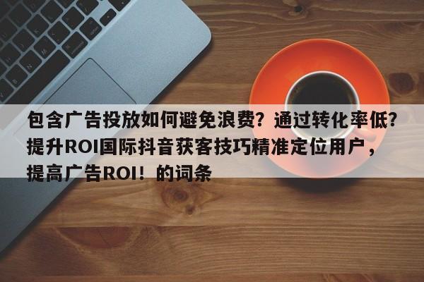 包含广告投放如何避免浪费？通过转化率低？提升ROI国际抖音获客技巧精准定位用户，提高广告ROI！的词条