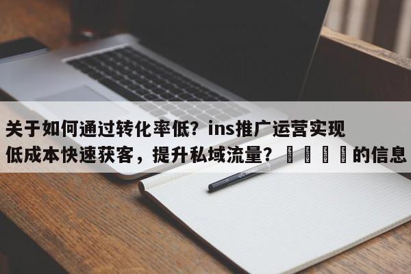 关于如何通过转化率低？ins推广运营实现低成本快速获客，提升私域流量？🚀的信息